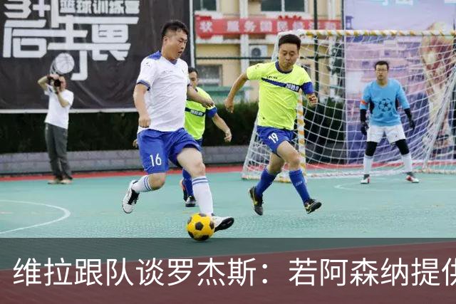 维拉跟队谈罗杰斯：若阿森纳提供更高薪水和争冠机会 他愿意转会